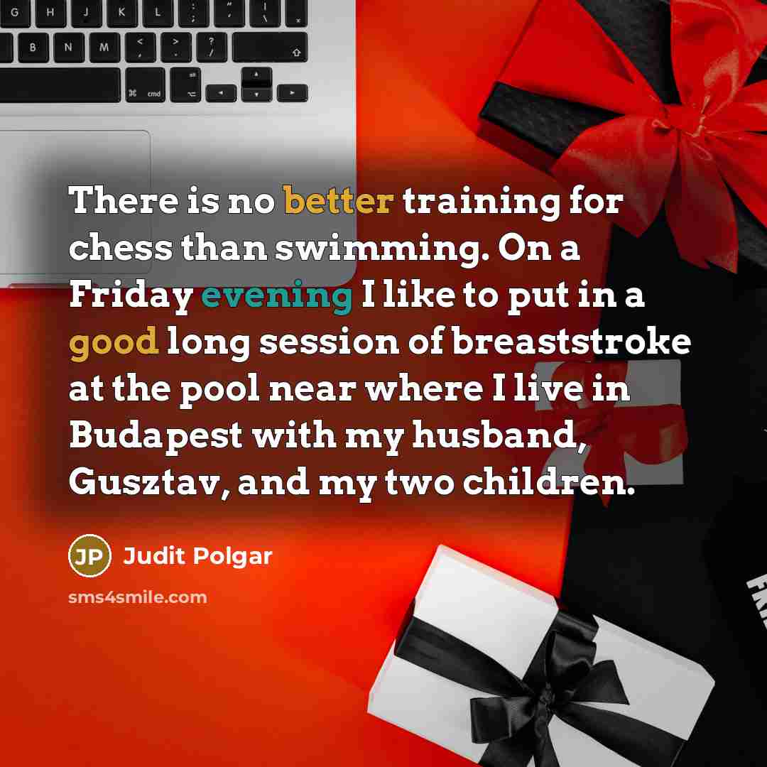 “There is no better training for chess than swimming. On a Friday evening I like to put in a good long session of breaststroke at the pool near where I live in Budapest with my husband, Gusztav, and my two children.” quote by Judit Polgar