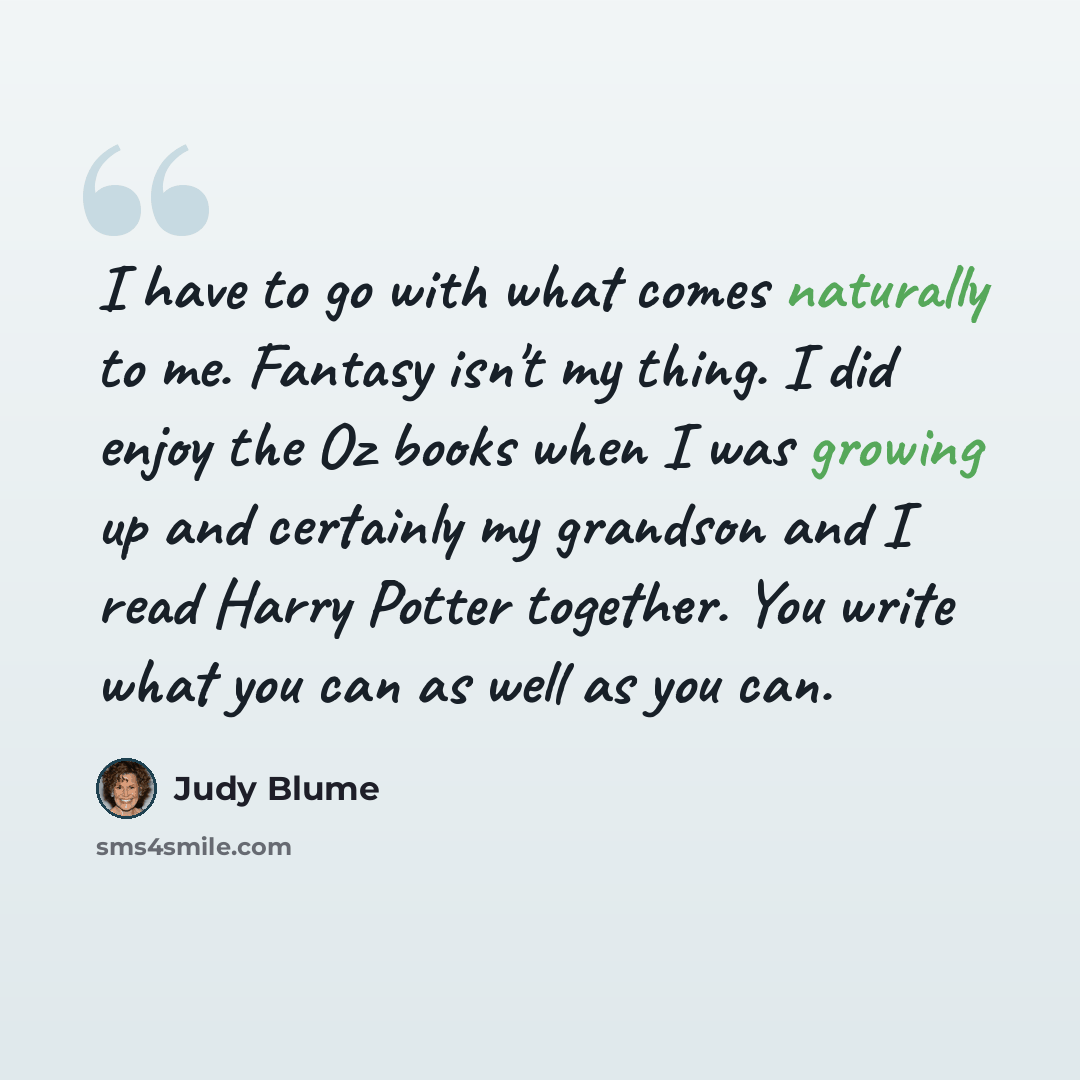 “I have to go with what comes naturally to me. Fantasy isn't my thing. I did enjoy the Oz books when I was growing up and certainly my grandson and I read Harry Potter together. You write what you can as well as you can.” quote by Judy Blume