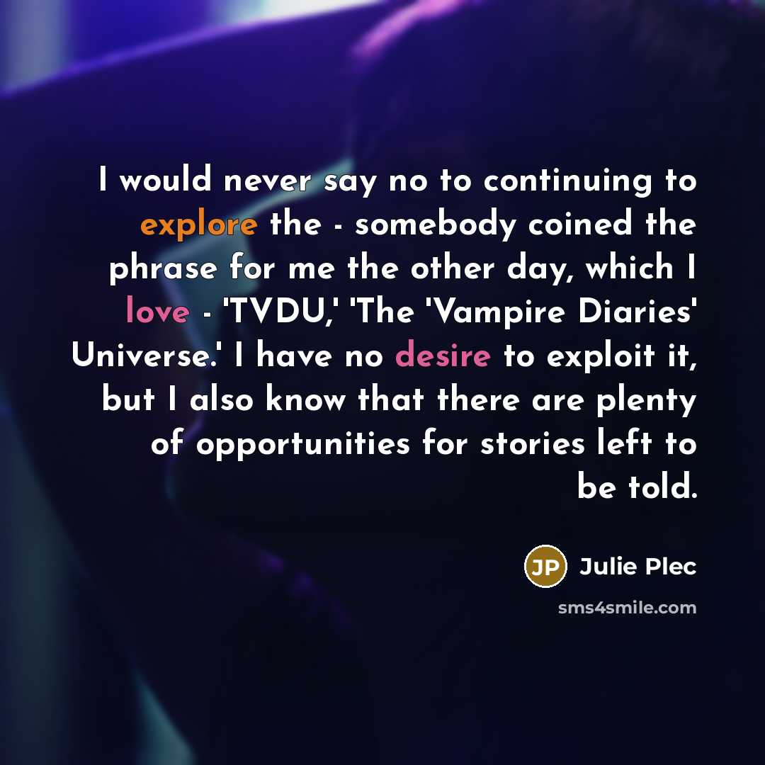 “I would never say no to continuing to explore the - somebody coined the phrase for me the other day, which I love - 'TVDU,' 'The 'Vampire Diaries' Universe.' I have no desire to exploit it, but I also know that there are plenty of opportunities for stories left to be told.” quote by Julie Plec