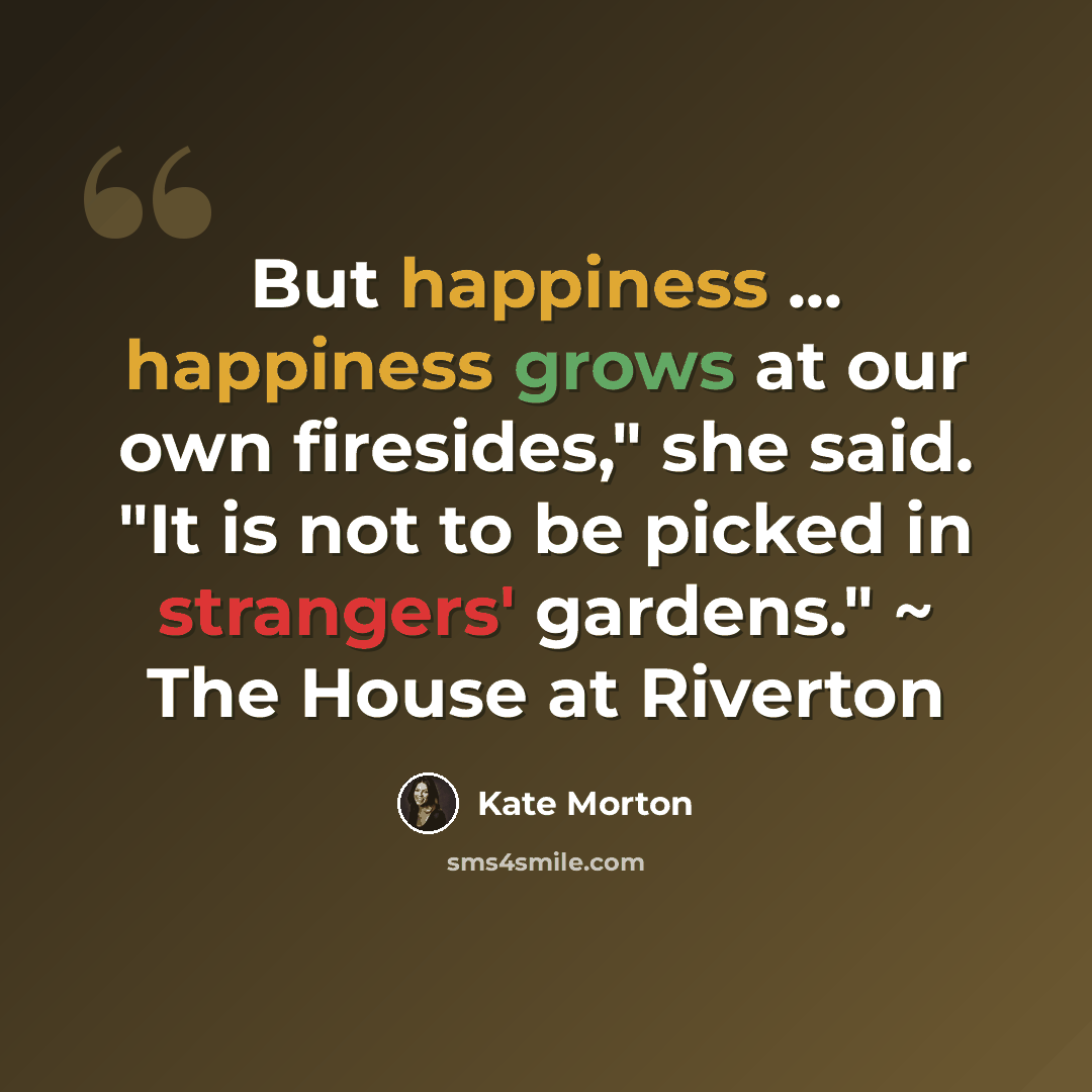 “But happiness ... happiness grows at our own firesides," she said. "It is not to be picked in strangers' gardens." ~ The House at Riverton” quote by Kate Morton