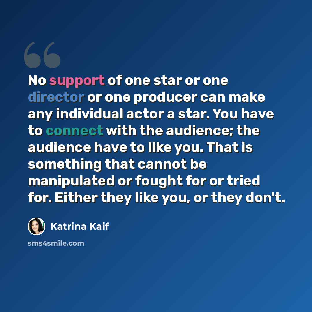 “No support of one star or one director or one producer can make any individual actor a star. You have to connect with the audience; the audience have to like you. That is something that cannot be manipulated or fought for or tried for. Either they like you, or they don't.” quote by Katrina Kaif