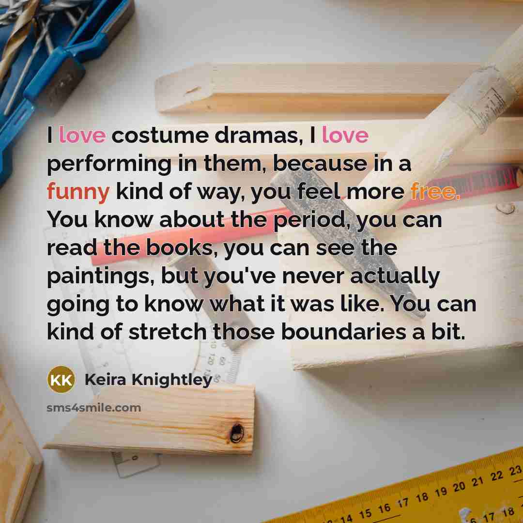 “I love costume dramas, I love performing in them, because in a funny kind of way, you feel more free. You know about the period, you can read the books, you can see the paintings, but you've never actually going to know what it was like. You can kind of stretch those boundaries a bit.” quote by Keira Knightley