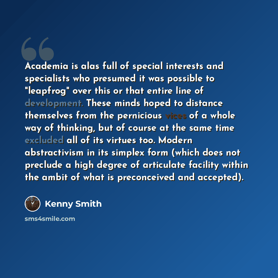 “Academia is alas full of special interests and specialists who presumed it was possible to "leapfrog" over this or that entire line of development. These minds hoped to distance themselves from the pernicious vices of a whole way of thinking, but of course at the same time excluded all of its…” quote by Kenny Smith