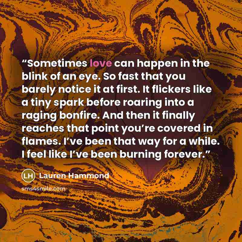 “Sometimes love can happen in the blink of an eye. So fast that you barely notice it at first. It flickers like a tiny spark before roaring into a raging bonfire. And then it finally reaches that point you’re covered in flames. I’ve been that way for a while. I feel like I’ve been burning forever.” quote by Lauren Hammond
