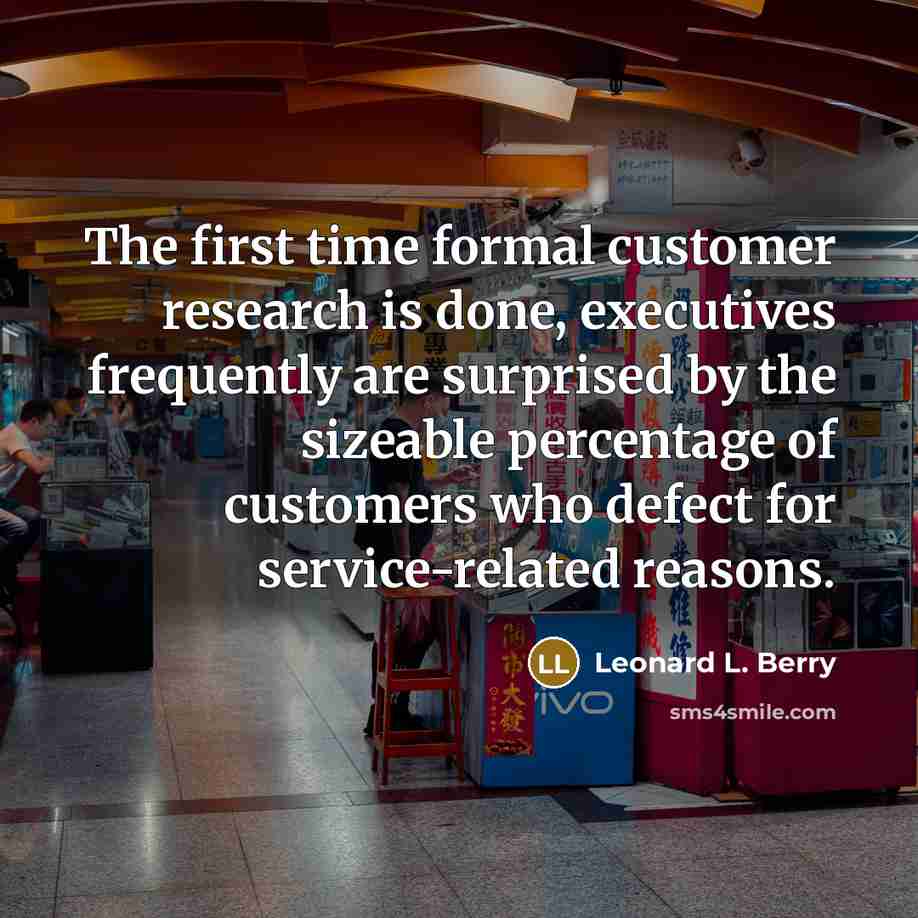 “The first time formal customer research is done, executives frequently are surprised by the sizeable percentage of customers who defect for service-related reasons.” quote by Leonard L. Berry