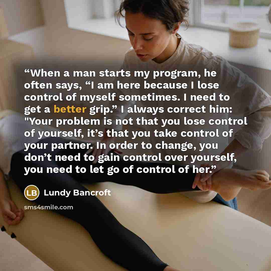 “When a man starts my program, he often says, “I am here because I lose control of myself sometimes. I need to get a better grip.” I always correct him: "Your problem is not that you lose control of yourself, it’s that you take control of your partner. In order to change, you don’t need to gain…” quote by Lundy Bancroft