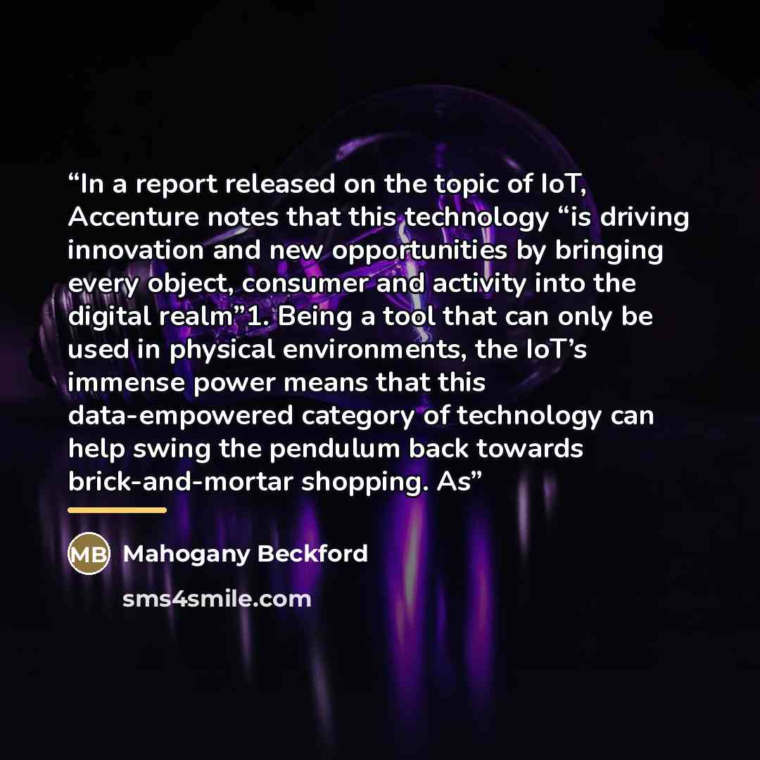 “In a report released on the topic of IoT, Accenture notes that this technology “is driving innovation and new opportunities by bringing every object, consumer and activity into the digital realm”1. Being a tool that can only be used in physical environments, the IoT’s immense power means that this…” quote by Mahogany Beckford