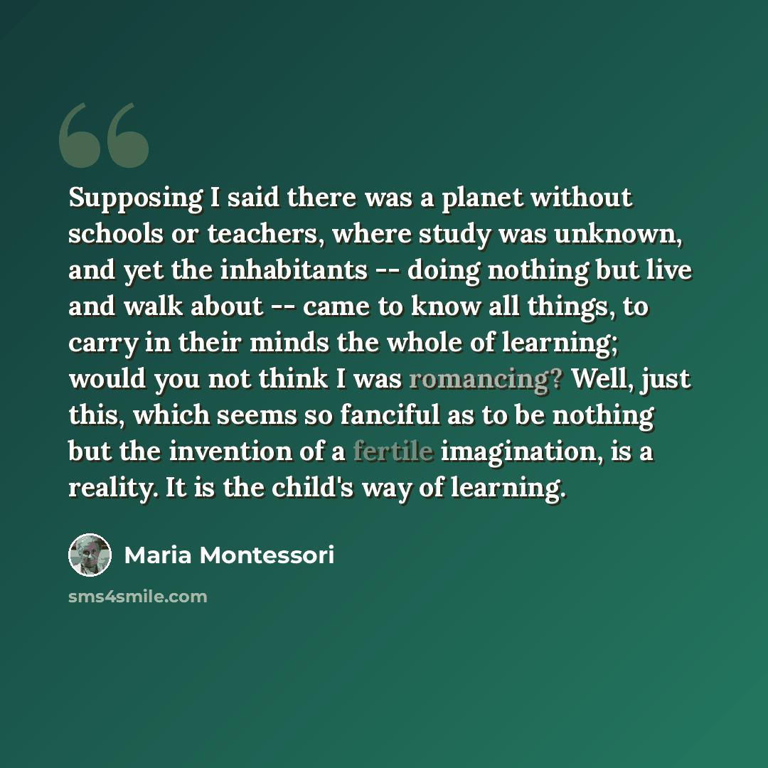“Supposing I said there was a planet without schools or teachers, where study was unknown, and yet the inhabitants -- doing nothing but live and walk about -- came to know all things, to carry in their minds the whole of learning; would you not think I was romancing? Well, just this, which seems so…” quote by Maria Montessori