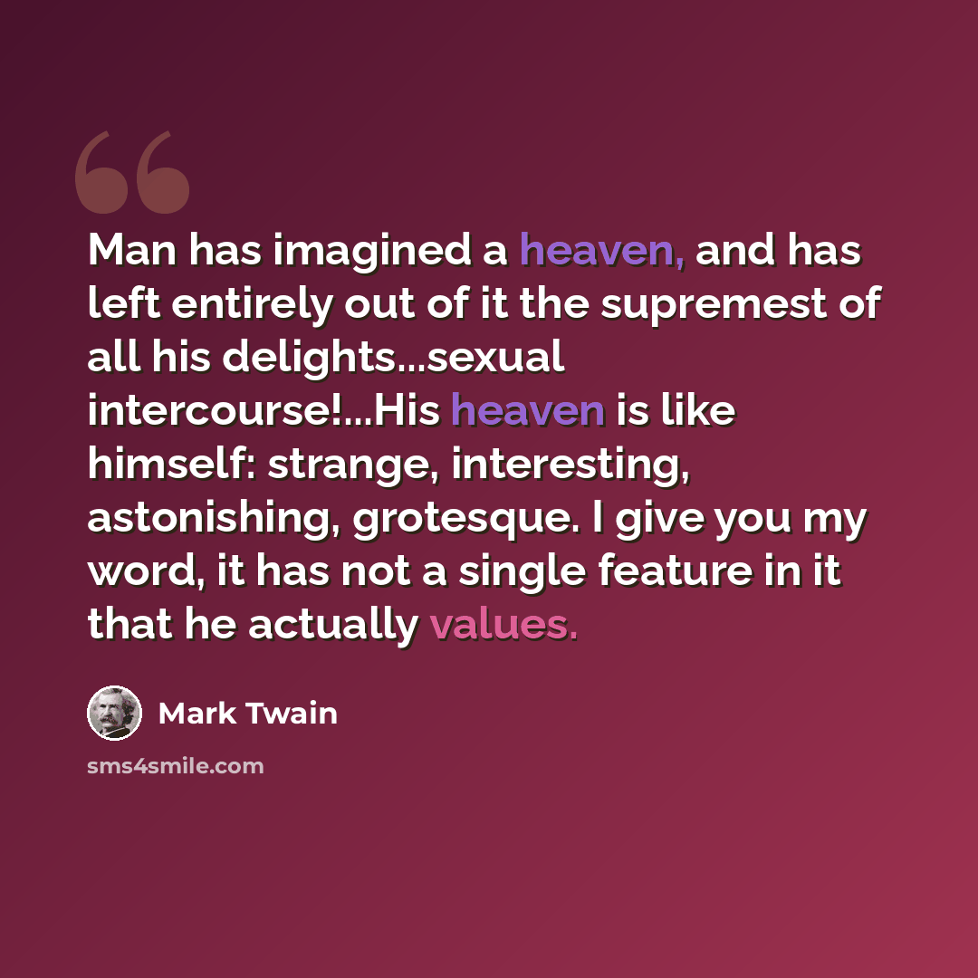 “Man has imagined a heaven, and has left entirely out of it the supremest of all his delights...sexual intercourse!...His heaven is like himself: strange, interesting, astonishing, grotesque. I give you my word, it has not a single feature in it that he actually values.” quote by Mark Twain