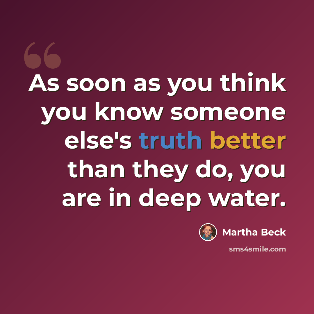 “As soon as you think you know someone else's truth better than they do, you are in deep water.” quote by Martha Beck