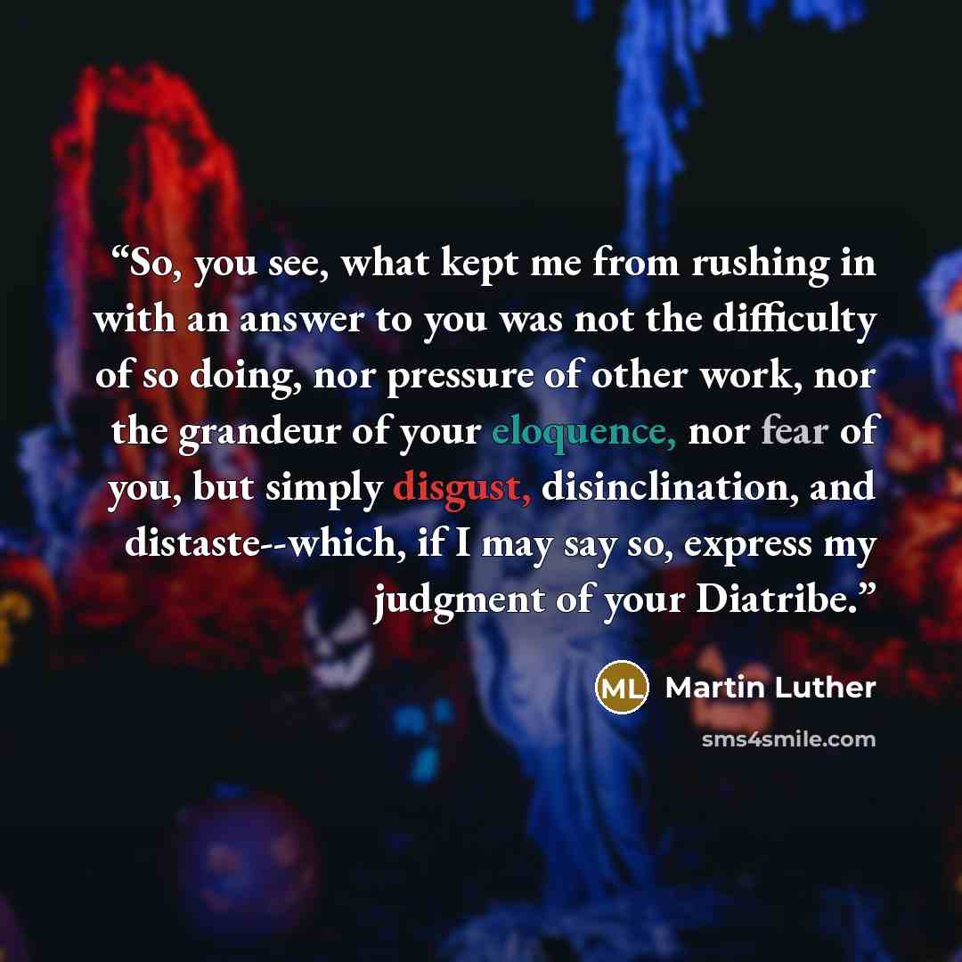 “So, you see, what kept me from rushing in with an answer to you was not the difficulty of so doing, nor pressure of other work, nor the grandeur of your eloquence, nor fear of you, but simply disgust, disinclination, and distaste--which, if I may say so, express my judgment of your Diatribe.” quote by Martin Luther