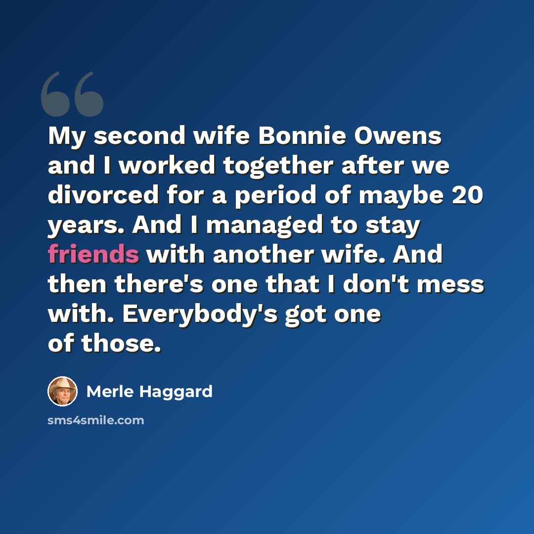 “My second wife Bonnie Owens and I worked together after we divorced for a period of maybe 20 years. And I managed to stay friends with another wife. And then there's one that I don't mess with. Everybody's got one of those.” quote by Merle Haggard
