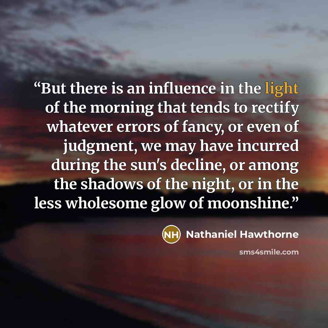 “But there is an influence in the light of the morning that tends to rectify whatever errors of fancy, or even of judgment, we may have incurred during the sun's decline, or among the shadows of the night, or in the less wholesome glow of moonshine.” quote by Nathaniel Hawthorne