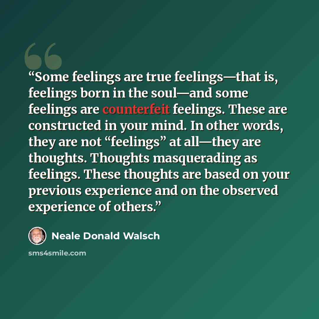 “Some feelings are true feelings—that is, feelings born in the soul—and some feelings are counterfeit feelings. These are constructed in your mind. In other words, they are not “feelings” at all—they are thoughts. Thoughts masquerading as feelings. These thoughts are based on your previous…” quote by Neale Donald Walsch