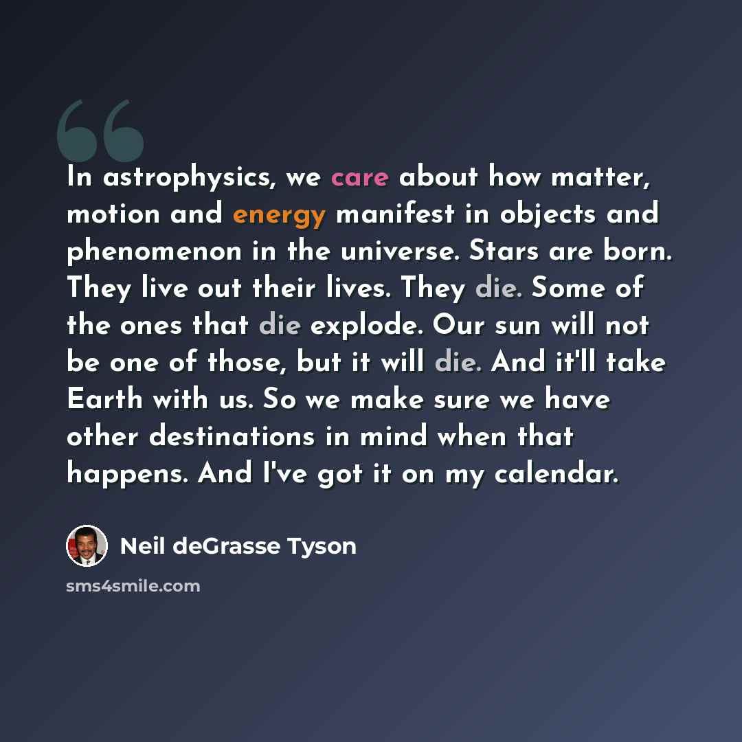 “In astrophysics, we care about how matter, motion and energy manifest in objects and phenomenon in the universe. Stars are born. They live out their lives. They die. Some of the ones that die explode. Our sun will not be one of those, but it will die. And it'll take Earth with us. So we make sure…” quote by Neil deGrasse Tyson