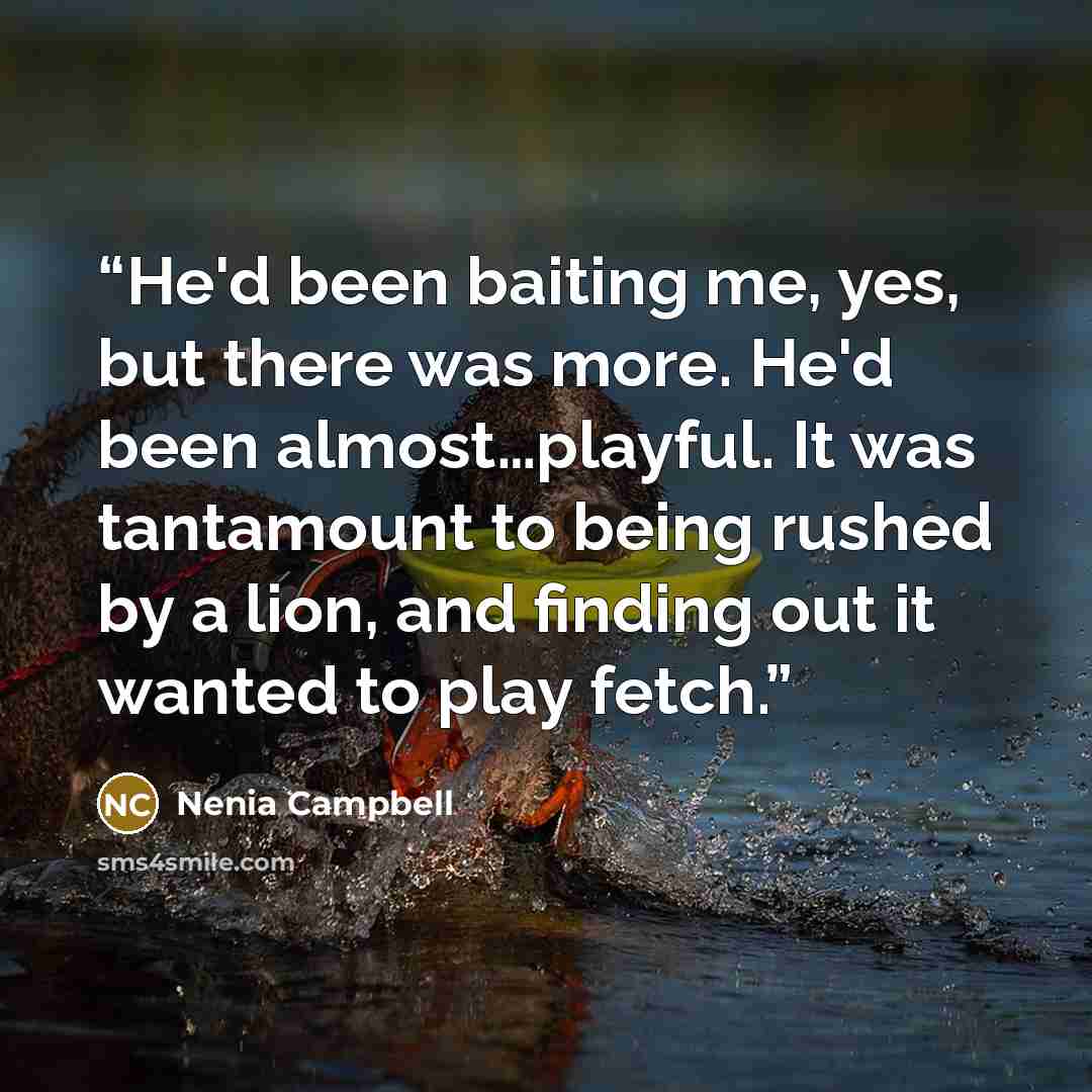 “He'd been baiting me, yes, but there was more. He'd been almost…playful. It was tantamount to being rushed by a lion, and finding out it wanted to play fetch.” quote by Nenia Campbell