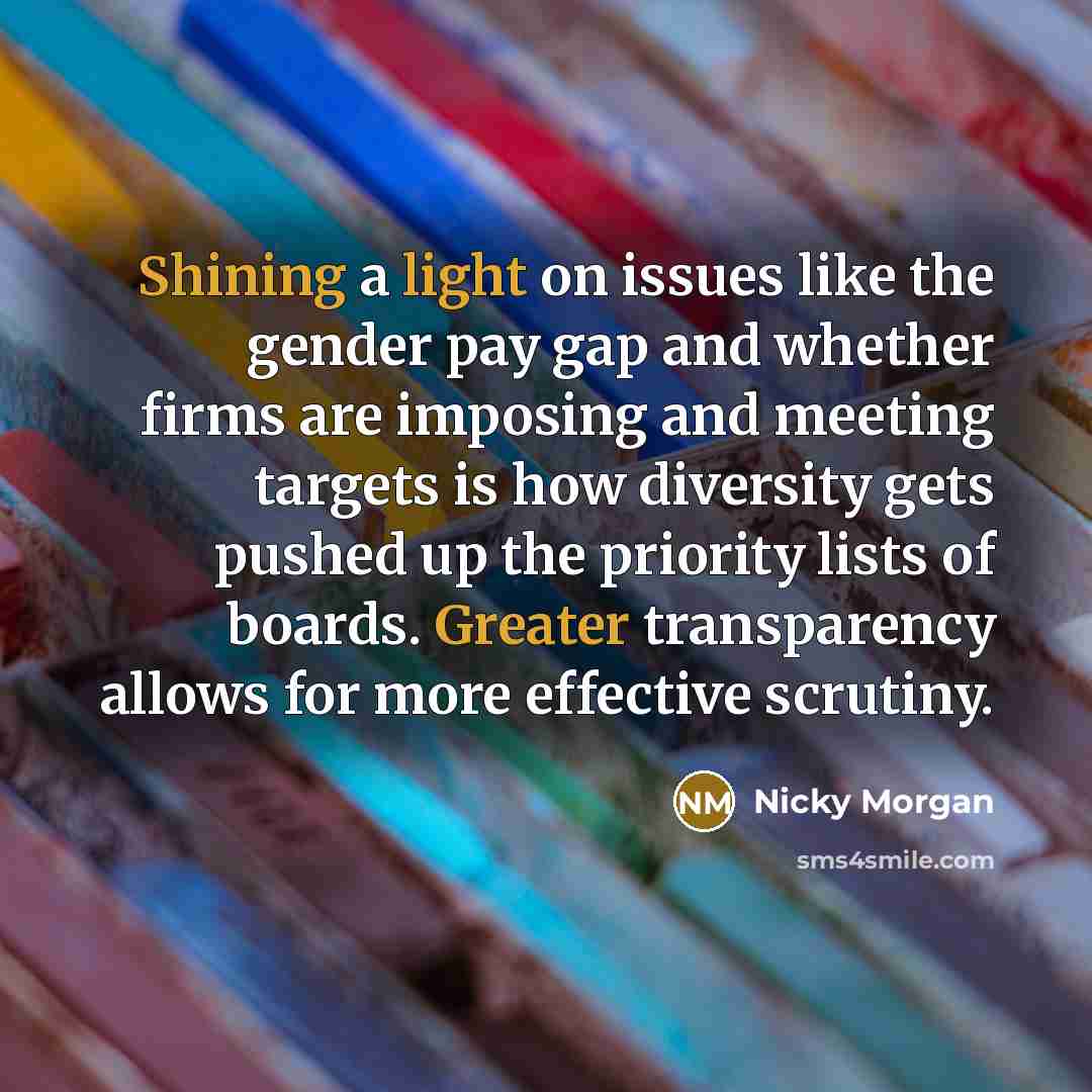 “Shining a light on issues like the gender pay gap and whether firms are imposing and meeting targets is how diversity gets pushed up the priority lists of boards. Greater transparency allows for more effective scrutiny.” quote by Nicky Morgan
