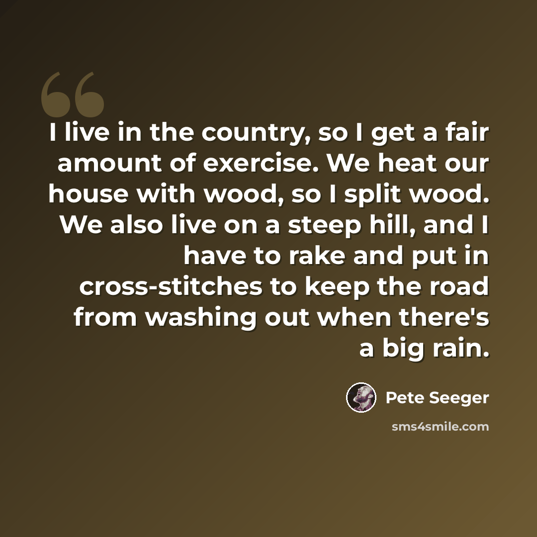 “I live in the country, so I get a fair amount of exercise. We heat our house with wood, so I split wood. We also live on a steep hill, and I have to rake and put in cross-stitches to keep the road from washing out when there's a big rain.” quote by Pete Seeger