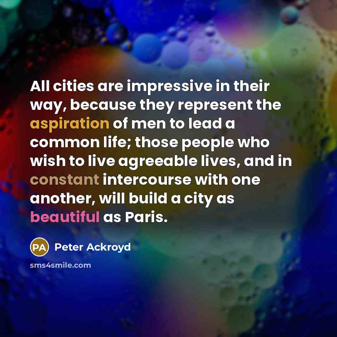“All cities are impressive in their way, because they represent the aspiration of men to lead a common life; those people who wish to live agreeable lives, and in constant intercourse with one another, will build a city as beautiful as Paris.” quote by Peter Ackroyd