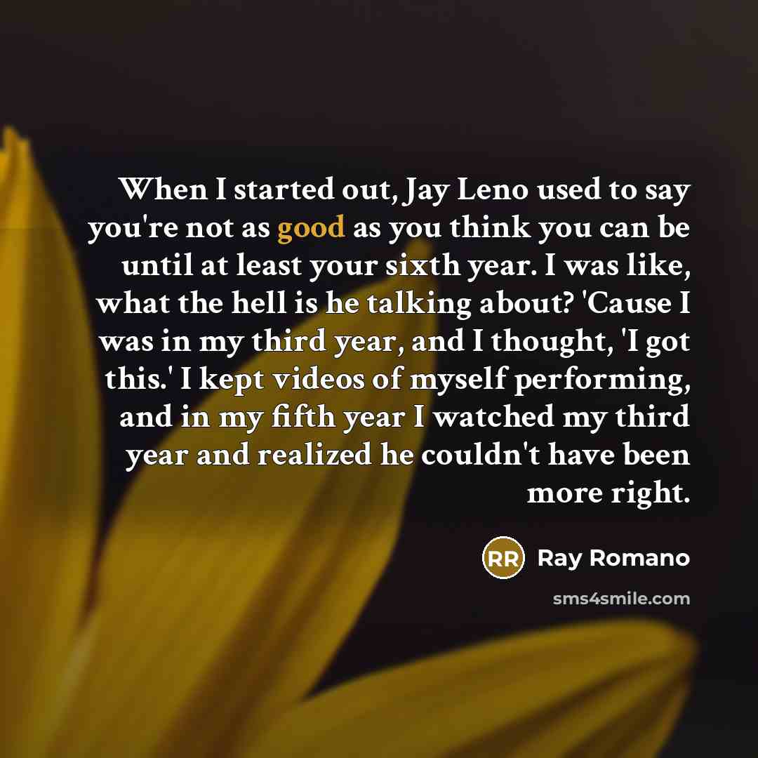 “When I started out, Jay Leno used to say you're not as good as you think you can be until at least your sixth year. I was like, what the hell is he talking about? 'Cause I was in my third year, and I thought, 'I got this.' I kept videos of myself performing, and in my fifth year I watched my third…” quote by Ray Romano