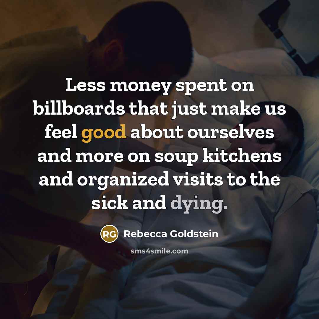 “Less money spent on billboards that just make us feel good about ourselves and more on soup kitchens and organized visits to the sick and dying.” quote by Rebecca Goldstein