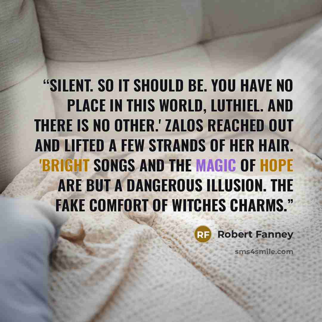 “Silent. So it should be. You have no place in this world, Luthiel. And there is no other.' Zalos reached out and lifted a few strands of her hair. 'Bright songs and the magic of hope are but a dangerous illusion. The fake comfort of witches charms.” quote by Robert Fanney