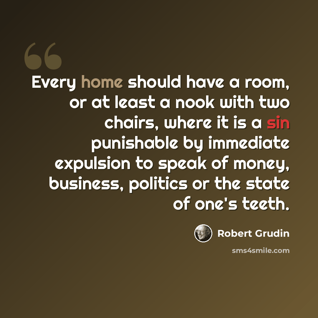 “Every home should have a room, or at least a nook with two chairs, where it is a sin punishable by immediate expulsion to speak of money, business, politics or the state of one's teeth.” quote by Robert Grudin