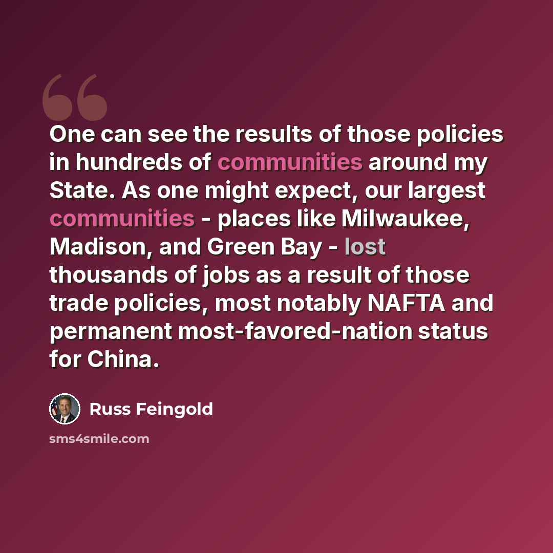 “One can see the results of those policies in hundreds of communities around my State. As one might expect, our largest communities - places like Milwaukee, Madison, and Green Bay - lost thousands of jobs as a result of those trade policies, most notably NAFTA and permanent most-favored-nation…” quote by Russ Feingold