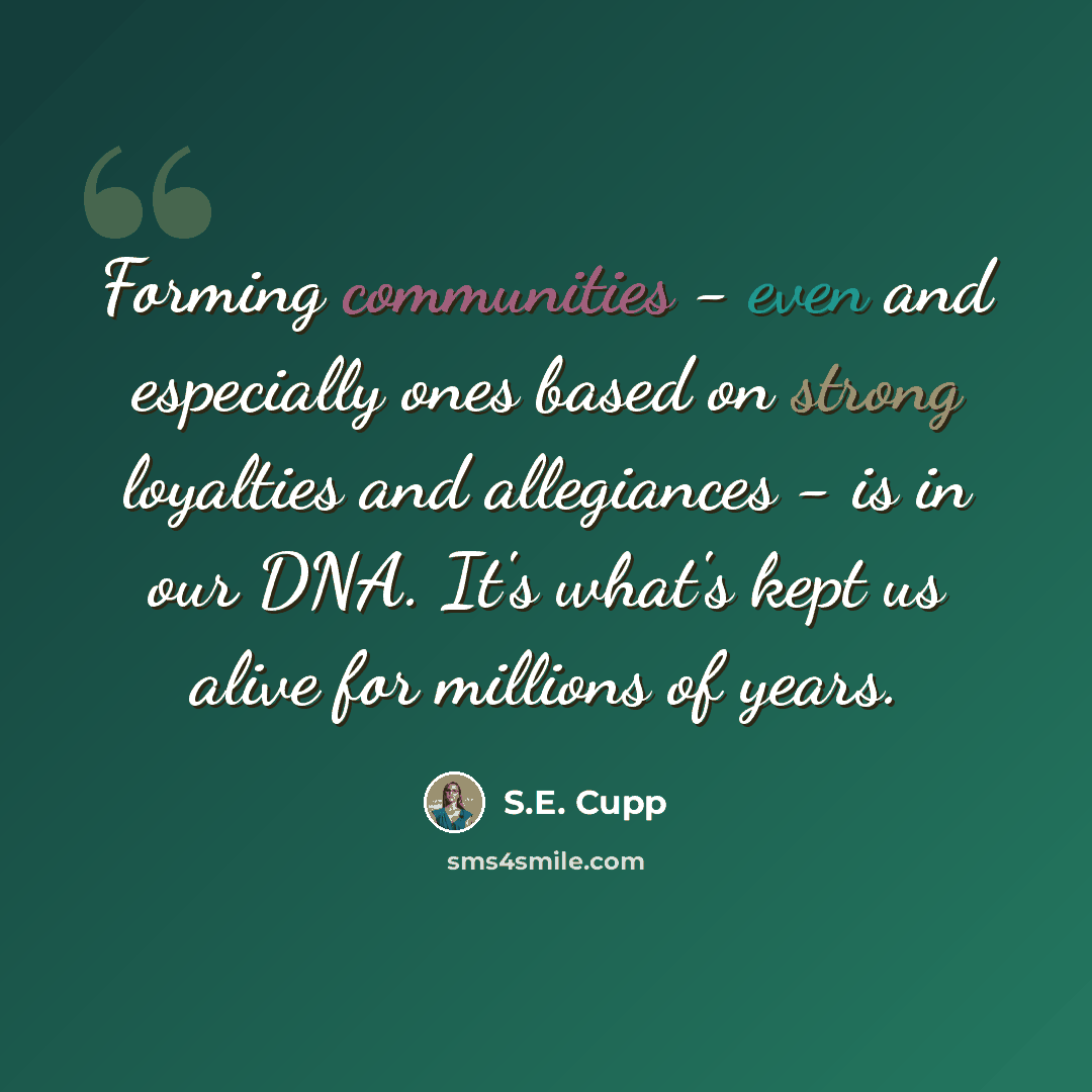 “Forming communities - even and especially ones based on strong loyalties and allegiances - is in our DNA. It's what's kept us alive for millions of years.” quote by S.E. Cupp