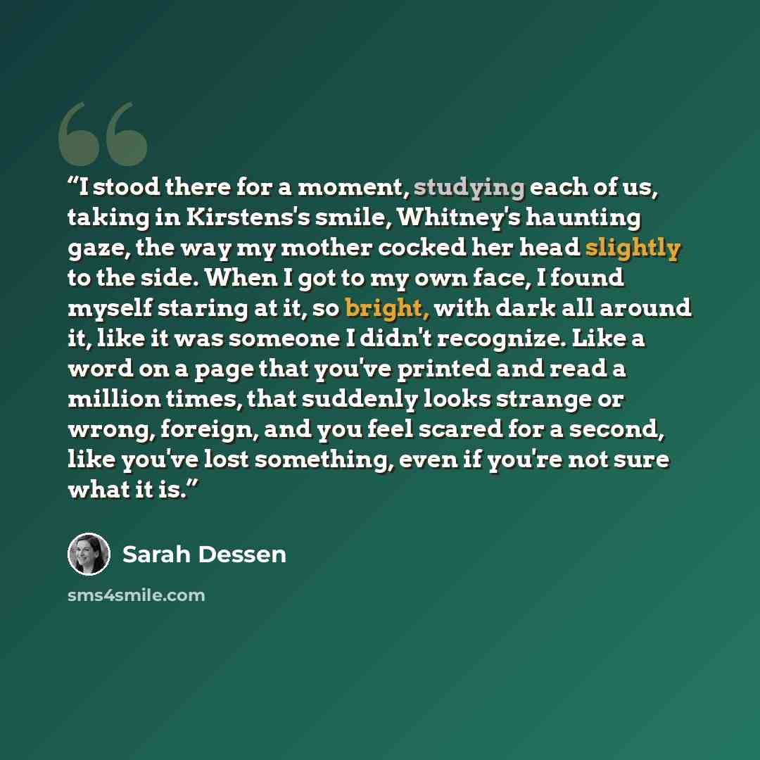 “I stood there for a moment, studying each of us, taking in Kirstens's smile, Whitney's haunting gaze, the way my mother cocked her head slightly to the side. When I got to my own face, I found myself staring at it, so bright, with dark all around it, like it was someone I didn't recognize. Like a…” quote by Sarah Dessen