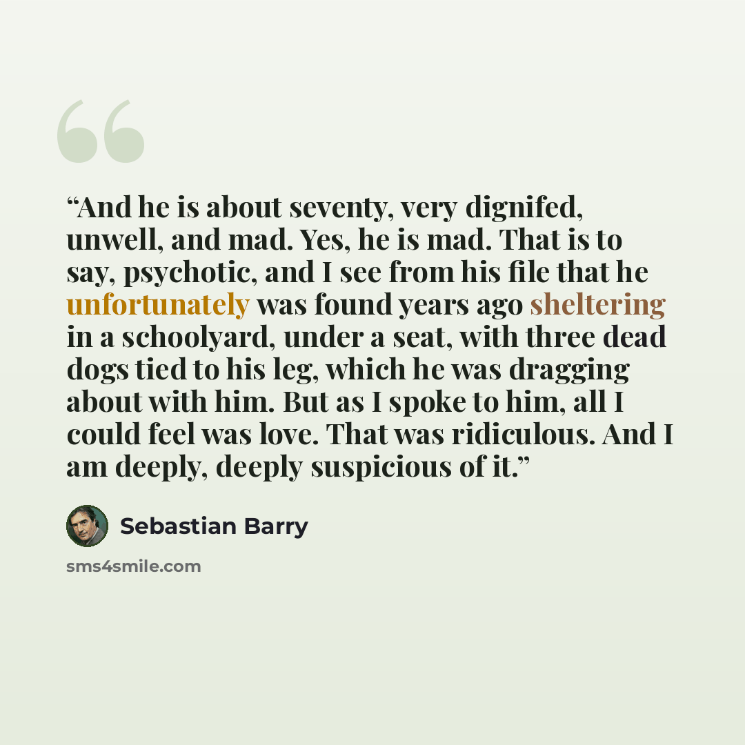 “And he is about seventy, very dignifed, unwell, and mad. Yes, he is mad. That is to say, psychotic, and I see from his file that he unfortunately was found years ago sheltering in a schoolyard, under a seat, with three dead dogs tied to his leg, which he was dragging about with him. But as I spoke…” quote by Sebastian Barry