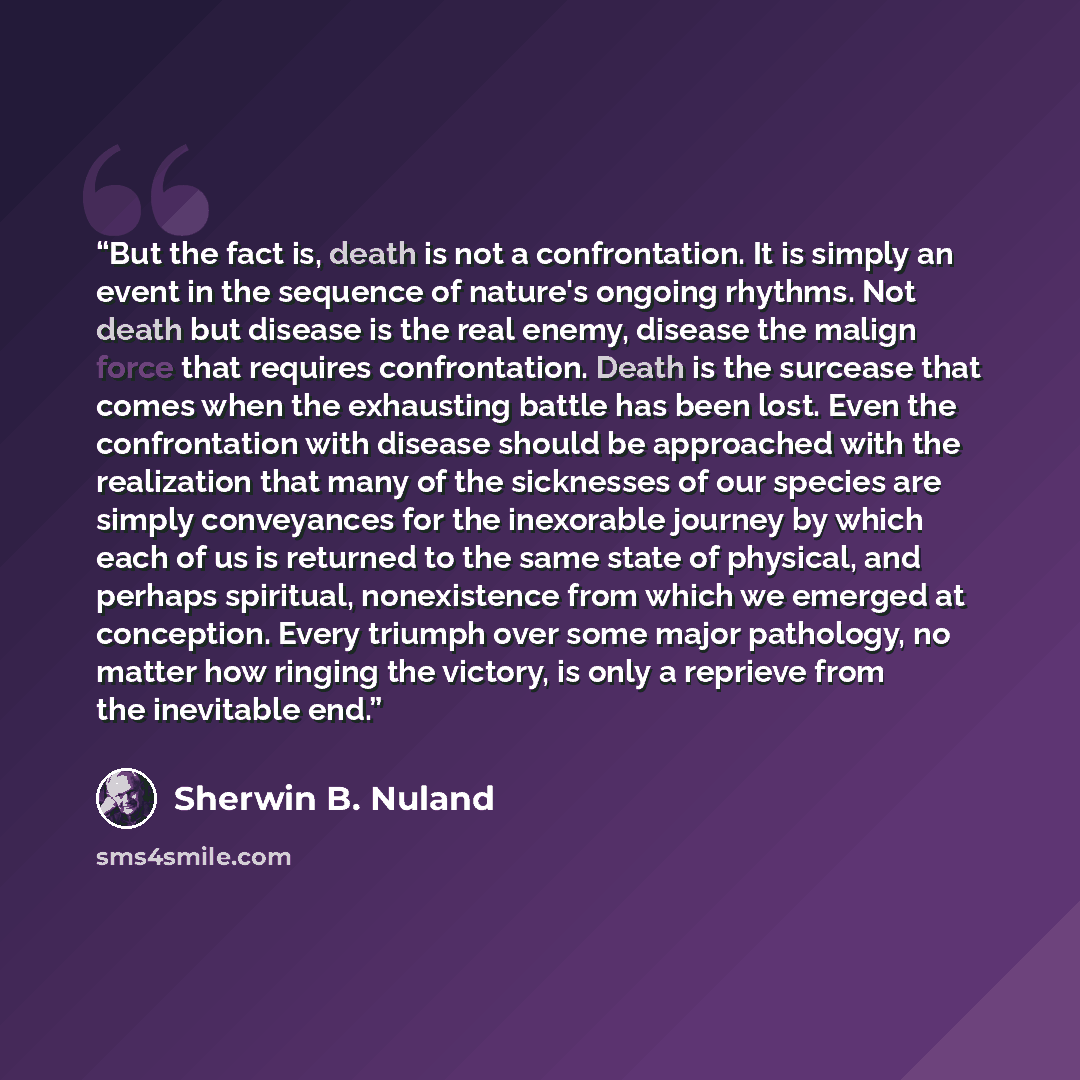 “But the fact is, death is not a confrontation. It is simply an event in the sequence of nature's ongoing rhythms. Not death but disease is the real enemy, disease the malign force that requires confrontation. Death is the surcease that comes when the exhausting battle has been lost. Even the…” quote by Sherwin B. Nuland
