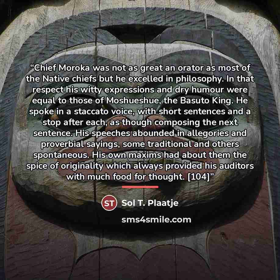 “Chief Moroka was not as great an orator as most of the Native chiefs but he excelled in philosophy. In that respect his witty expressions and dry humour were equal to those of Moshueshue, the Basuto King. He spoke in a staccato voice, with short sentences and a stop after each, as though composing…” quote by Sol T. Plaatje