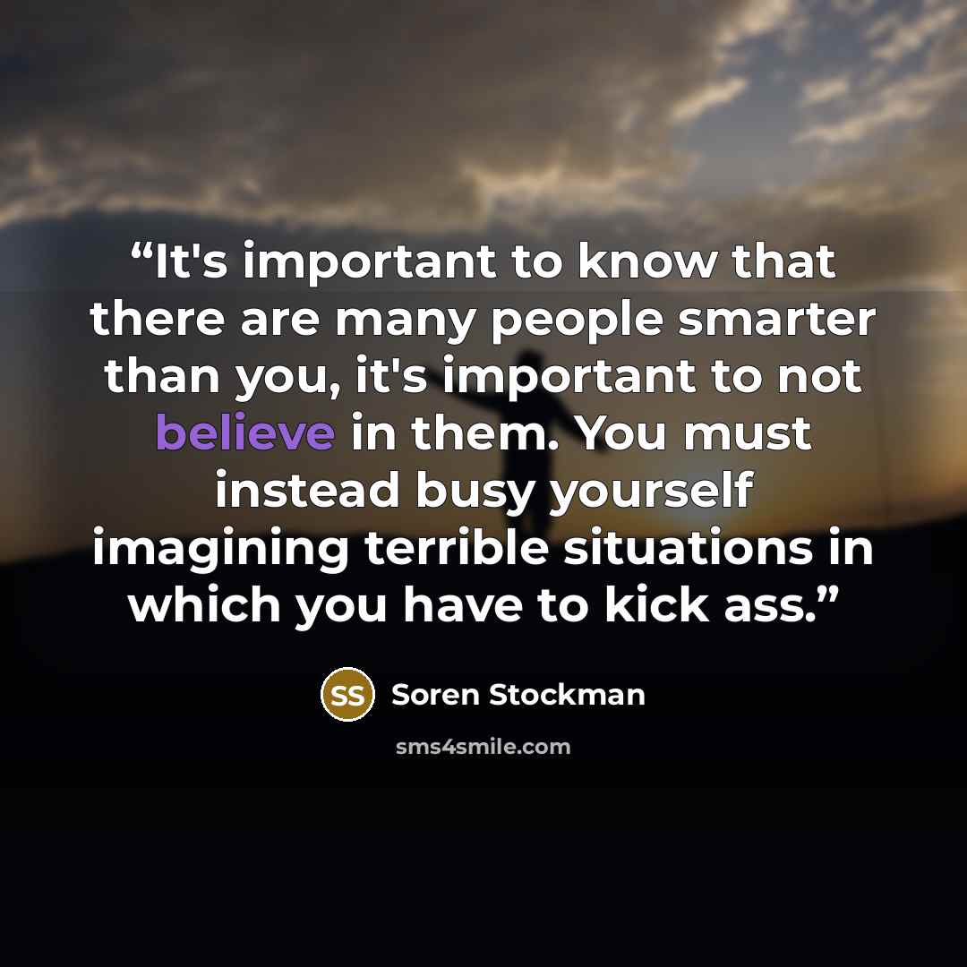 “It's important to know that there are many people smarter than you, it's important to not believe in them. You must instead busy yourself imagining terrible situations in which you have to kick ass.” quote by Soren Stockman