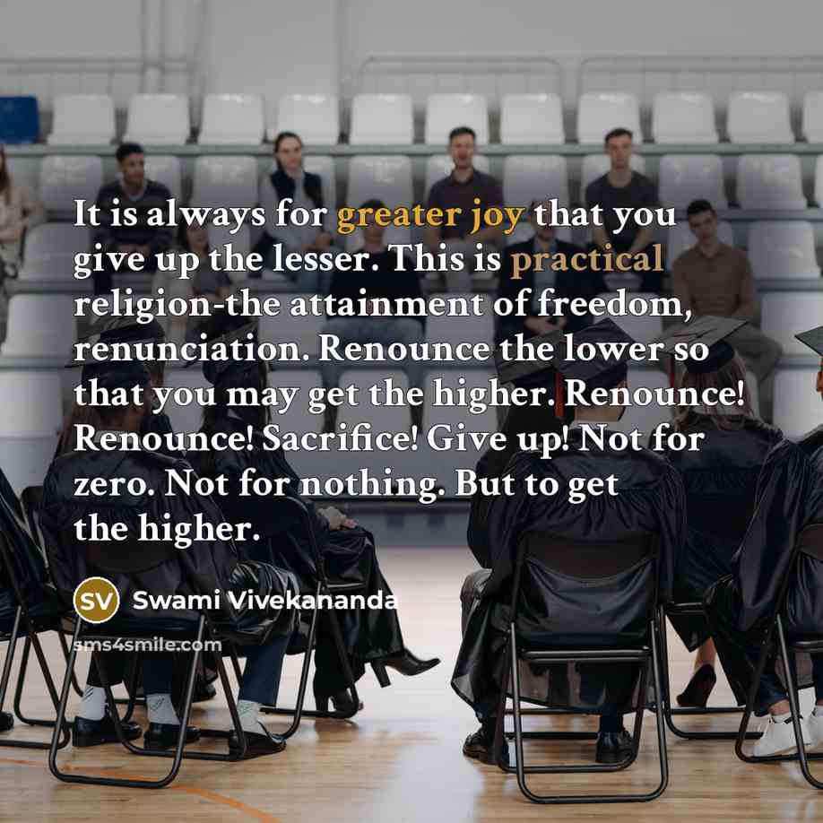 “It is always for greater joy that you give up the lesser. This is practical religion-the attainment of freedom, renunciation. Renounce the lower so that you may get the higher. Renounce! Renounce! Sacrifice! Give up! Not for zero. Not for nothing. But to get the higher.” quote by Swami Vivekananda