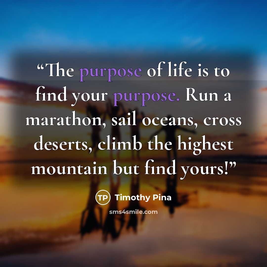“The purpose of life is to find your purpose. Run a marathon, sail oceans, cross deserts, climb the highest mountain but find yours!” quote by Timothy Pina