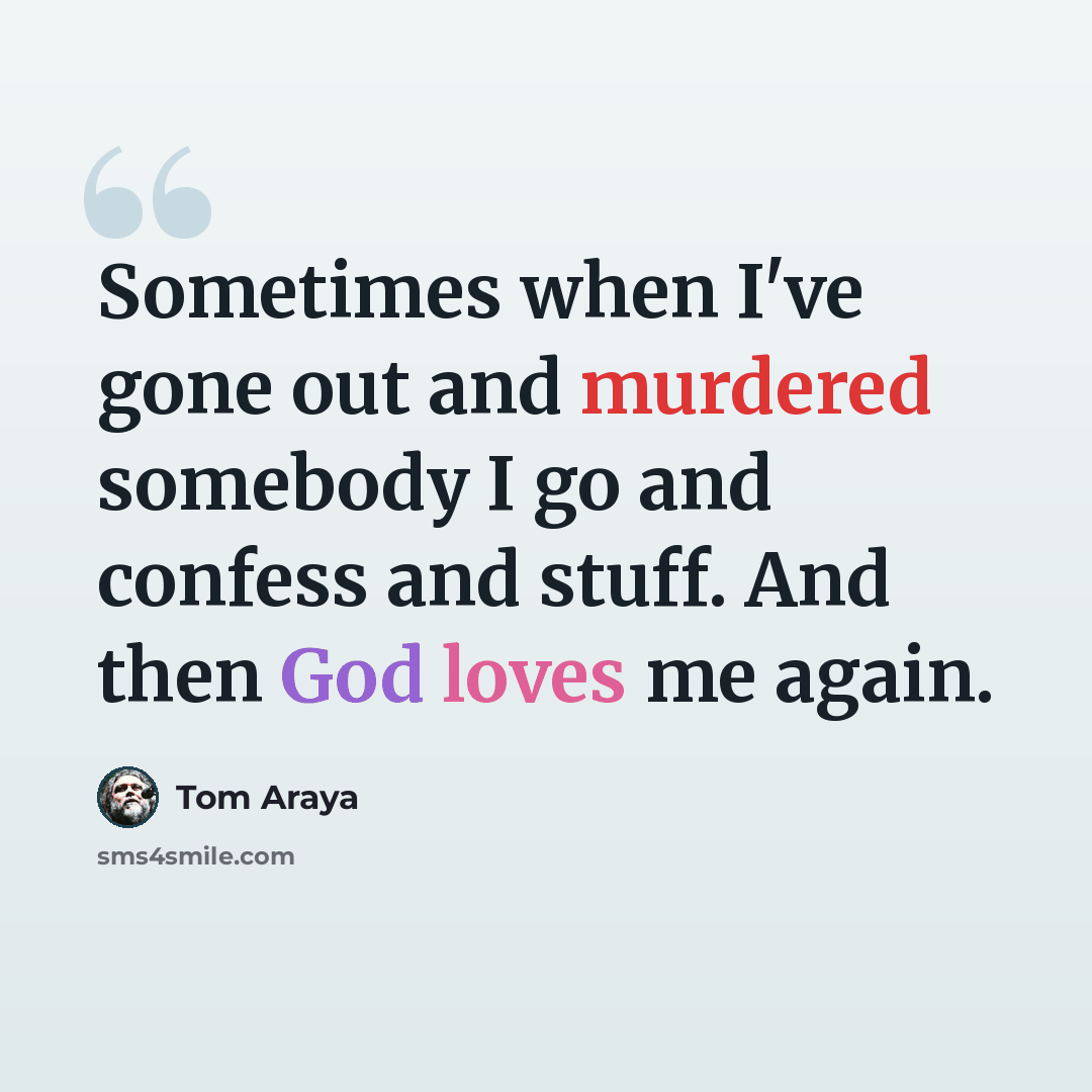 “Sometimes when I've gone out and murdered somebody I go and confess and stuff. And then God loves me again.” quote by Tom Araya