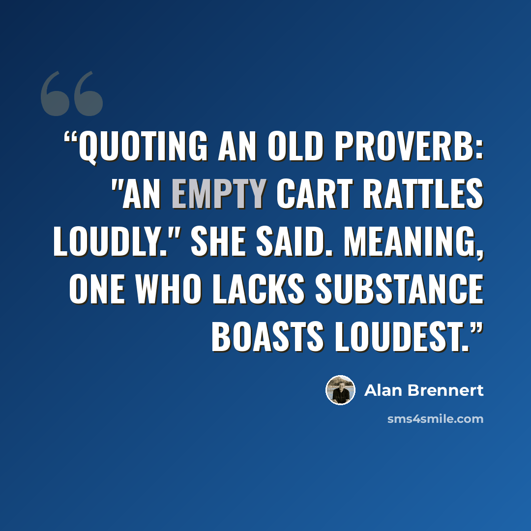 “Quoting an old proverb: "An empty cart rattles loudly." she said. meaning, One who lacks substance boasts loudest.” quote by Alan Brennert
