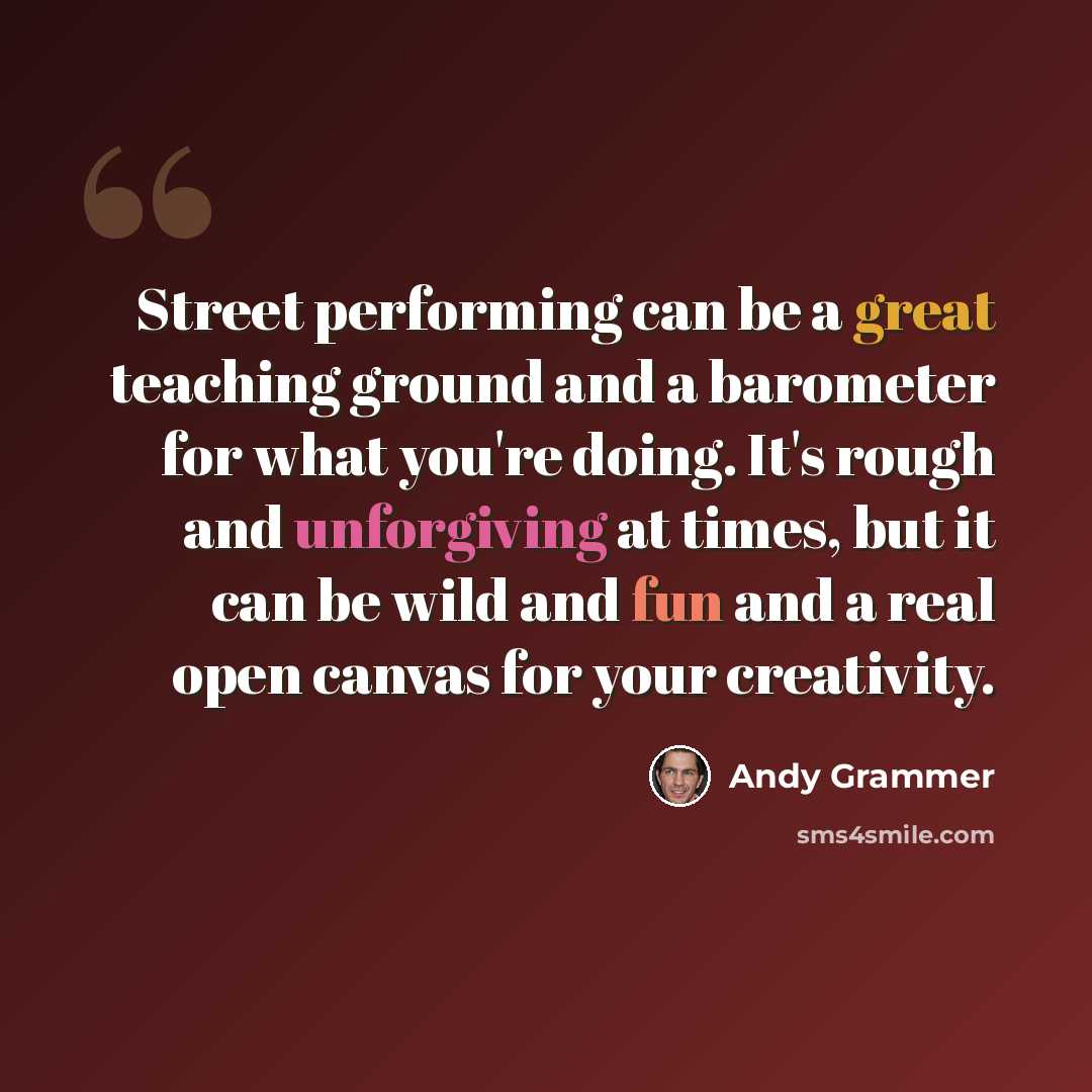 “Street performing can be a great teaching ground and a barometer for what you're doing. It's rough and unforgiving at times, but it can be wild and fun and a real open canvas for your creativity.” quote by Andy Grammer