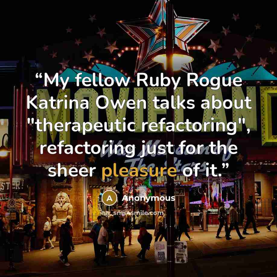 “My fellow Ruby Rogue Katrina Owen talks about "therapeutic refactoring", refactoring just for the sheer pleasure of it.” quote by Anonymous