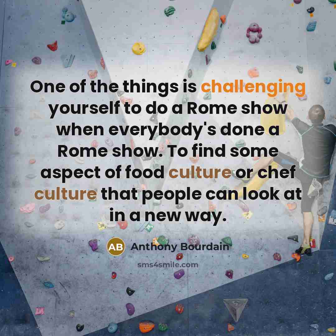 “One of the things is challenging yourself to do a Rome show when everybody's done a Rome show. To find some aspect of food culture or chef culture that people can look at in a new way.” quote by Anthony Bourdain