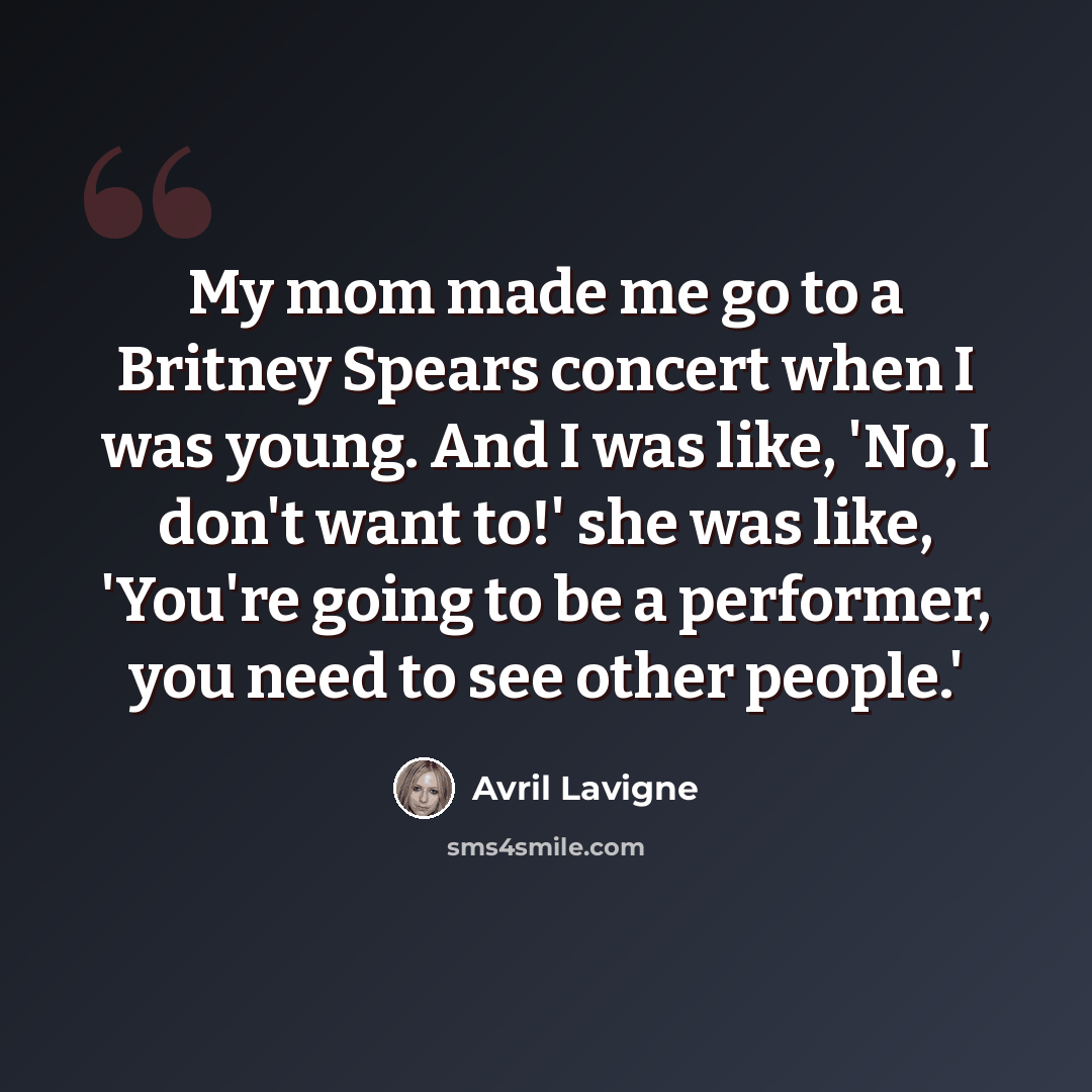 “My mom made me go to a Britney Spears concert when I was young. And I was like, 'No, I don't want to!' she was like, 'You're going to be a performer, you need to see other people.'” quote by Avril Lavigne