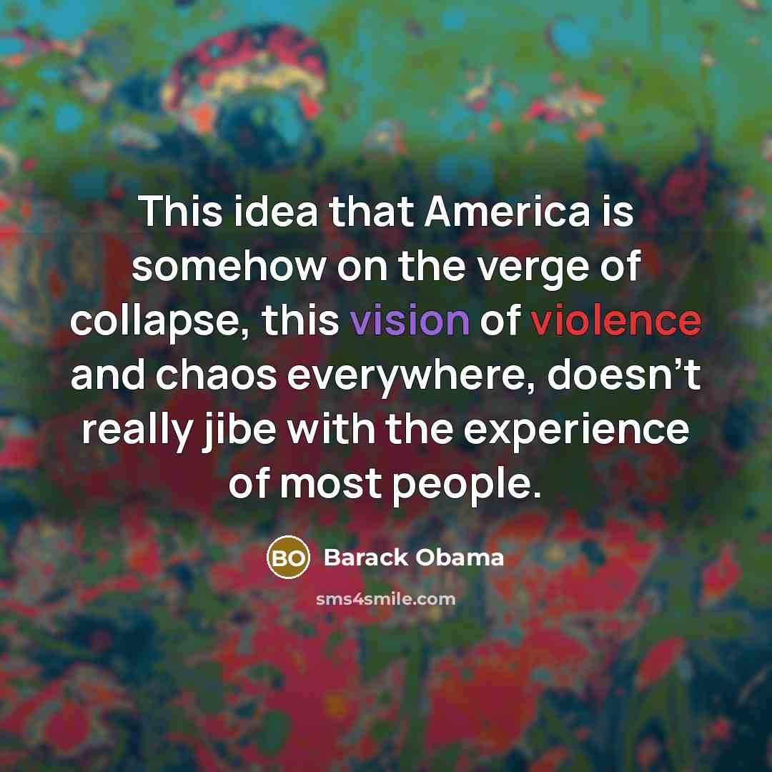“This idea that America is somehow on the verge of collapse, this vision of violence and chaos everywhere, doesn't really jibe with the experience of most people.” quote by Barack Obama