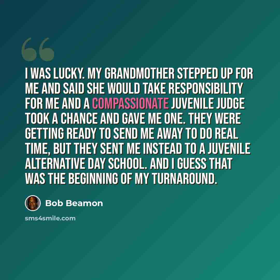 “I was lucky. My grandmother stepped up for me and said she would take responsibility for me and a compassionate juvenile judge took a chance and gave me one. They were getting ready to send me away to do real time, but they sent me instead to a juvenile alternative day school. And I guess that was…” quote by Bob Beamon