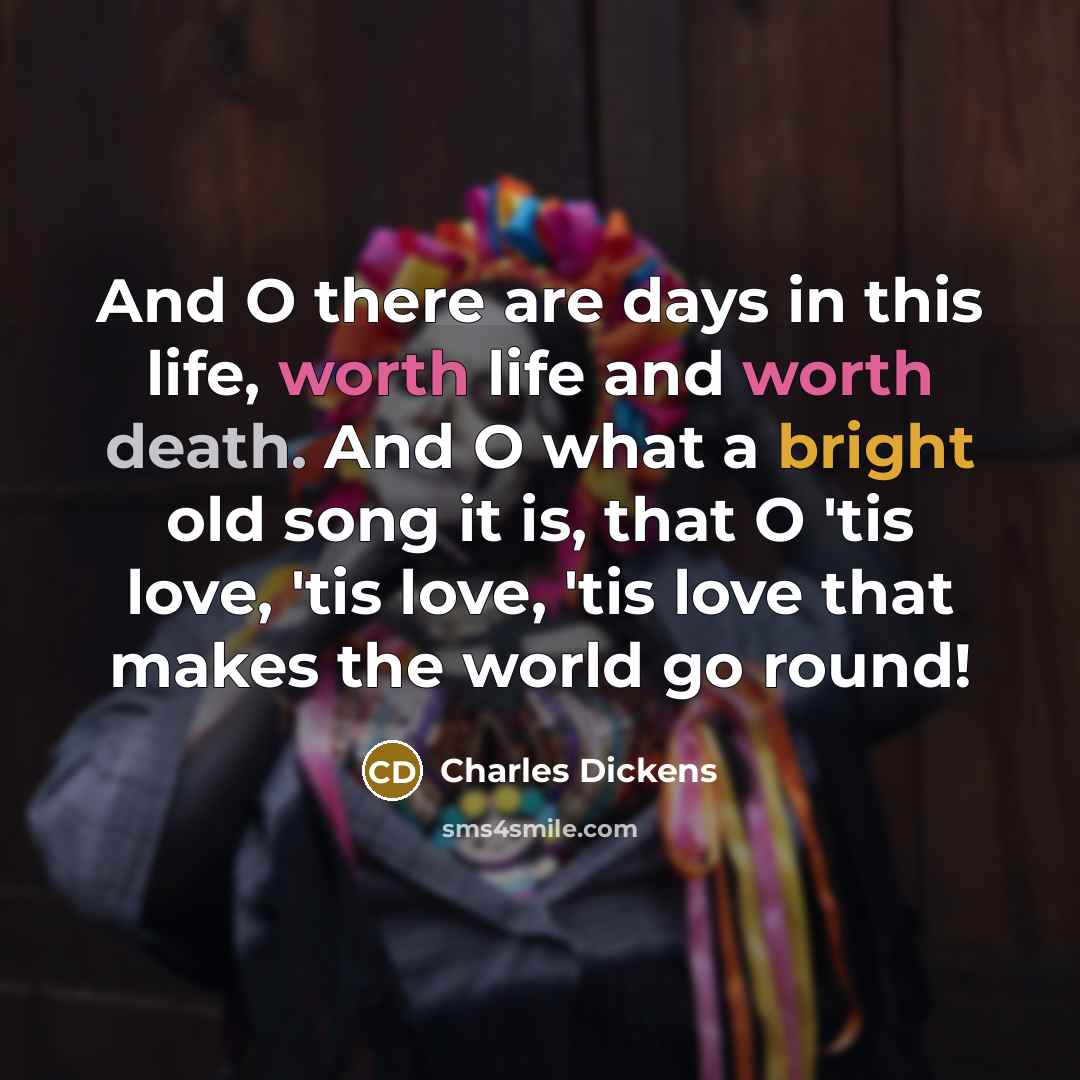 “And O there are days in this life, worth life and worth death. And O what a bright old song it is, that O 'tis love, 'tis love, 'tis love that makes the world go round!” quote by Charles Dickens