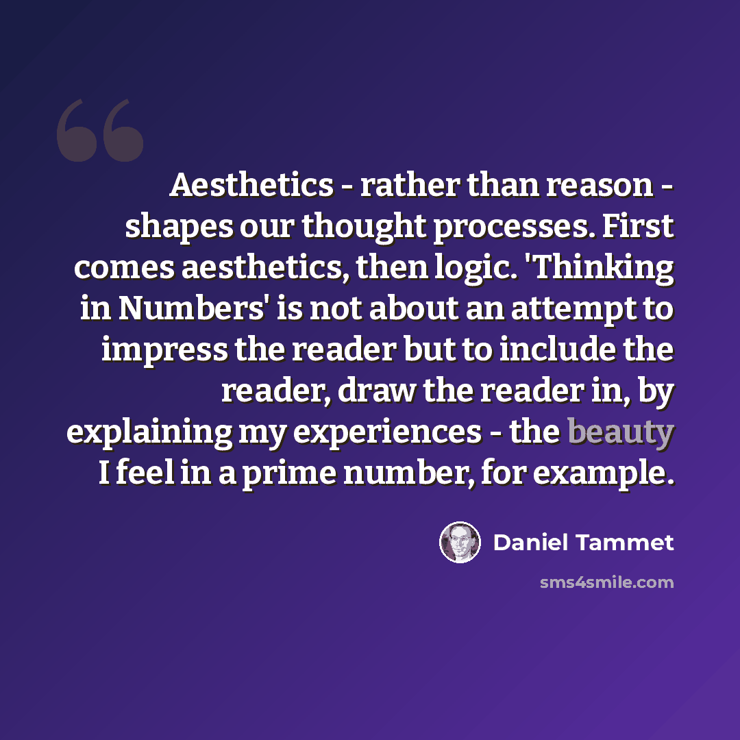 “Aesthetics - rather than reason - shapes our thought processes. First comes aesthetics, then logic. 'Thinking in Numbers' is not about an attempt to impress the reader but to include the reader, draw the reader in, by explaining my experiences - the beauty I feel in a prime number, for example.” quote by Daniel Tammet