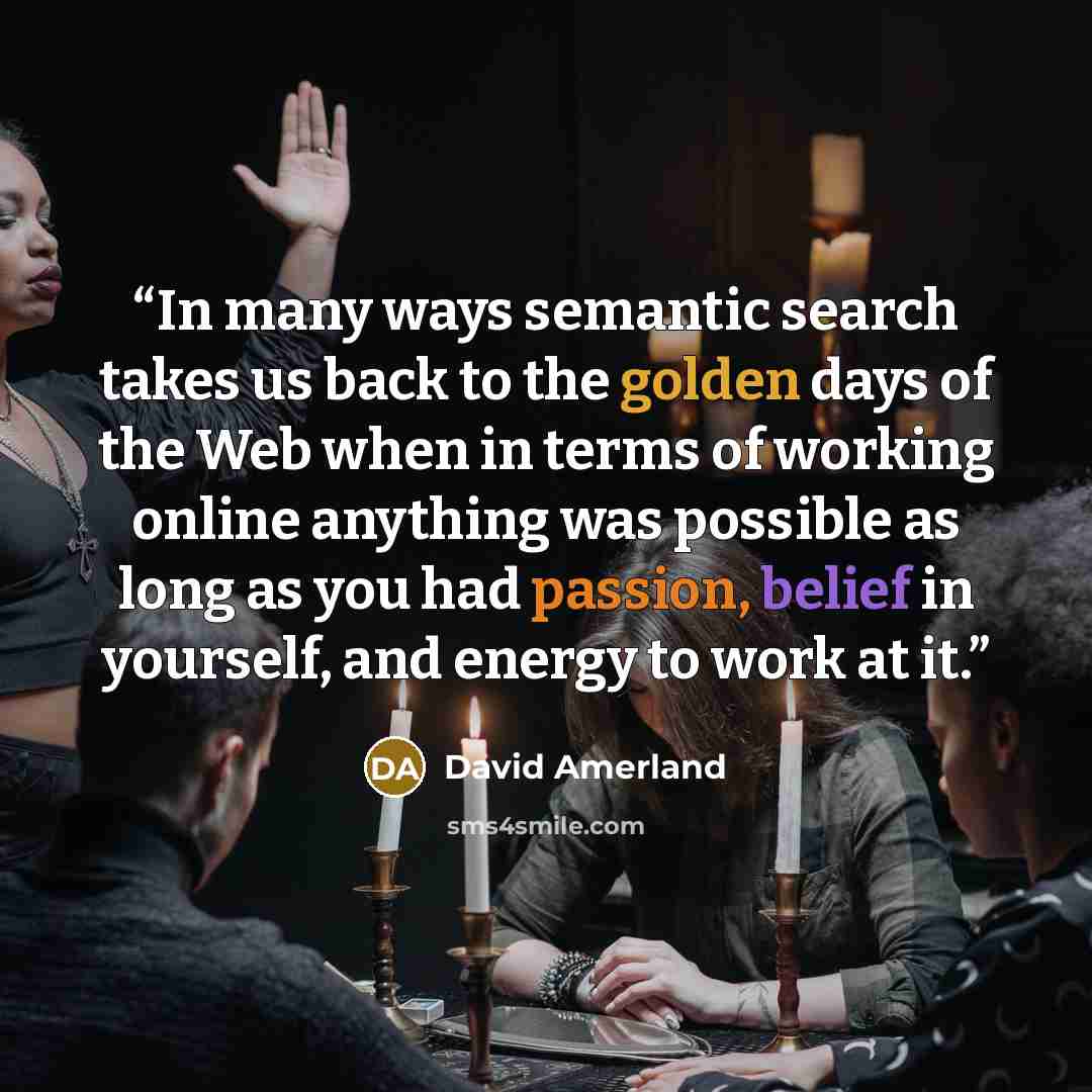 “In many ways semantic search takes us back to the golden days of the Web when in terms of working online anything was possible as long as you had passion, belief in yourself, and energy to work at it.” quote by David Amerland