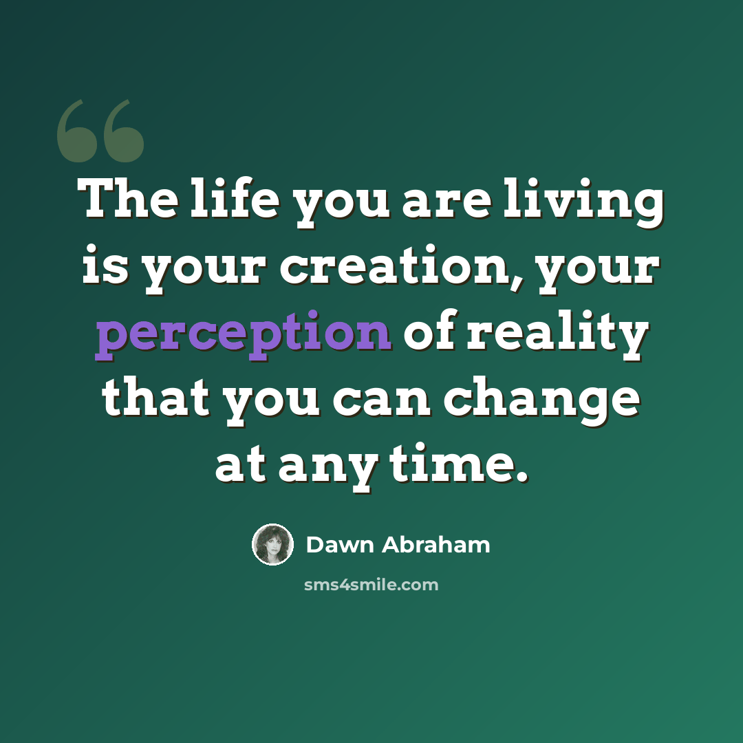 “The life you are living is your creation, your perception of reality that you can change at any time.” quote by Dawn Abraham