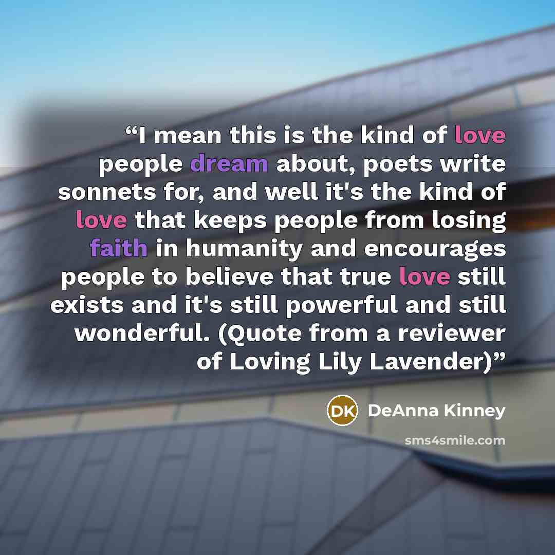 “I mean this is the kind of love people dream about, poets write sonnets for, and well it's the kind of love that keeps people from losing faith in humanity and encourages people to believe that true love still exists and it's still powerful and still wonderful. (Quote from a reviewer of Loving…” quote by DeAnna Kinney