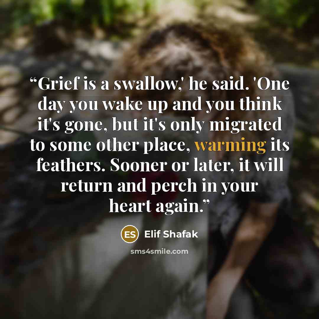 “Grief is a swallow,' he said. 'One day you wake up and you think it's gone, but it's only migrated to some other place, warming its feathers. Sooner or later, it will return and perch in your heart again.” quote by Elif Shafak